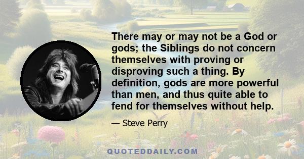 There may or may not be a God or gods; the Siblings do not concern themselves with proving or disproving such a thing. By definition, gods are more powerful than men, and thus quite able to fend for themselves without