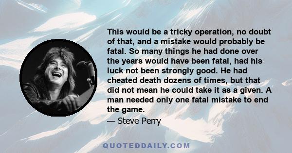 This would be a tricky operation, no doubt of that, and a mistake would probably be fatal. So many things he had done over the years would have been fatal, had his luck not been strongly good. He had cheated death