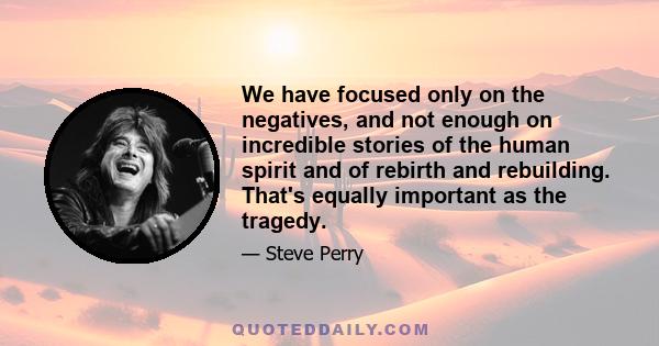 We have focused only on the negatives, and not enough on incredible stories of the human spirit and of rebirth and rebuilding. That's equally important as the tragedy.