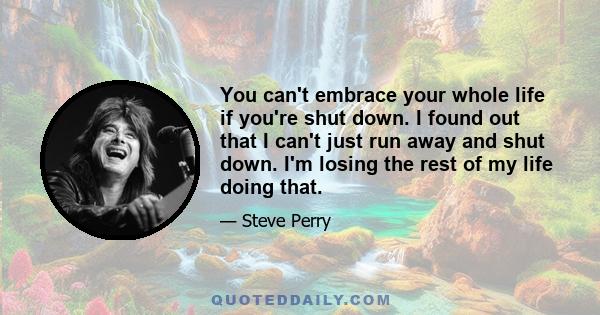 You can't embrace your whole life if you're shut down. I found out that I can't just run away and shut down. I'm losing the rest of my life doing that.