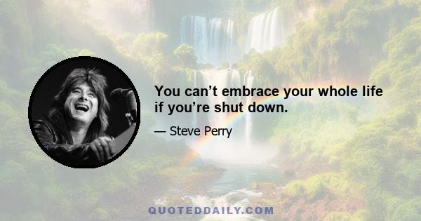 You can’t embrace your whole life if you’re shut down.