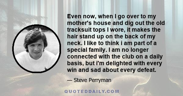 Even now, when I go over to my mother's house and dig out the old tracksuit tops I wore, it makes the hair stand up on the back of my neck. I like to think i am part of a special family. I am no longer connected with