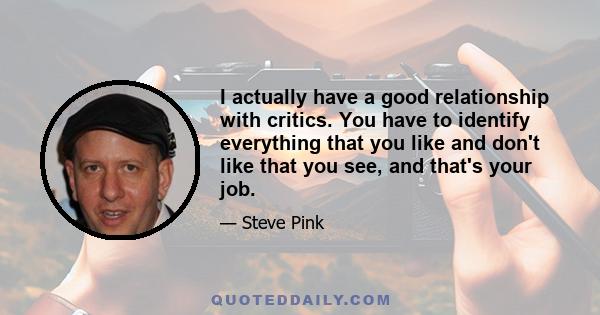 I actually have a good relationship with critics. You have to identify everything that you like and don't like that you see, and that's your job.