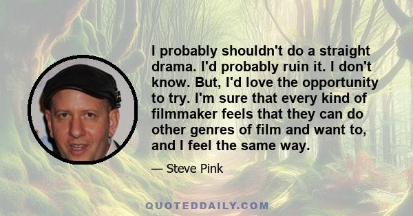 I probably shouldn't do a straight drama. I'd probably ruin it. I don't know. But, I'd love the opportunity to try. I'm sure that every kind of filmmaker feels that they can do other genres of film and want to, and I