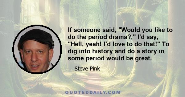 If someone said, Would you like to do the period drama?, I'd say, Hell, yeah! I'd love to do that! To dig into history and do a story in some period would be great.