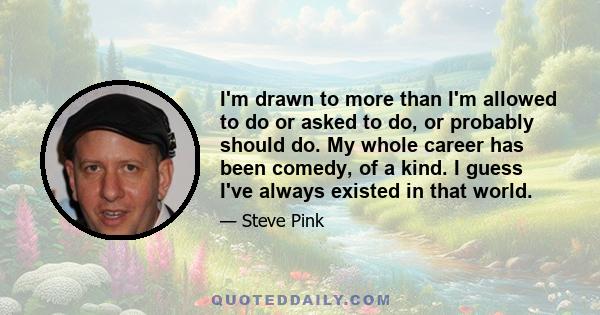 I'm drawn to more than I'm allowed to do or asked to do, or probably should do. My whole career has been comedy, of a kind. I guess I've always existed in that world.