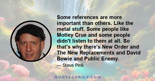 Some references are more important than others. Like the metal stuff. Some people like Motley Crue and some people didn't listen to them at all. So that's why there's New Order and The New Replacements and David Bowie