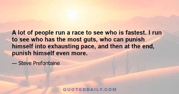 A lot of people run a race to see who is fastest. I run to see who has the most guts, who can punish himself into exhausting pace, and then at the end, punish himself even more.