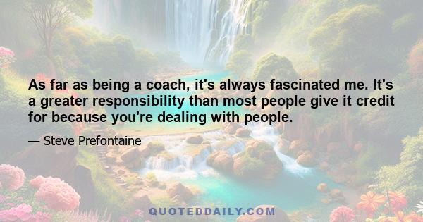 As far as being a coach, it's always fascinated me. It's a greater responsibility than most people give it credit for because you're dealing with people.