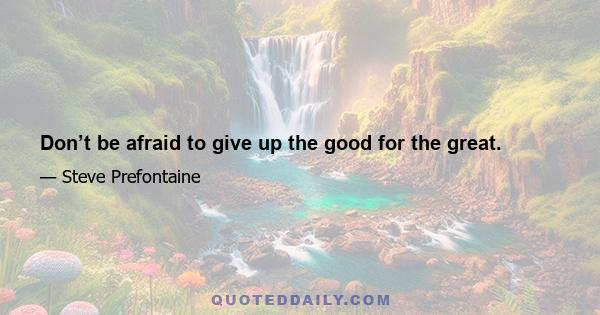 Don’t be afraid to give up the good for the great.