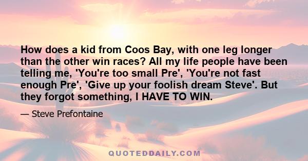 How does a kid from Coos Bay, with one leg longer than the other win races? All my life people have been telling me, 'You're too small Pre', 'You're not fast enough Pre', 'Give up your foolish dream Steve'. But they