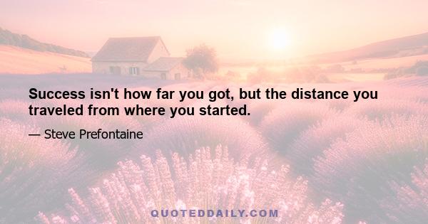 Success isn't how far you got, but the distance you traveled from where you started.