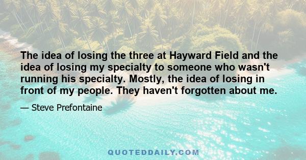 The idea of losing the three at Hayward Field and the idea of losing my specialty to someone who wasn't running his specialty. Mostly, the idea of losing in front of my people. They haven't forgotten about me.