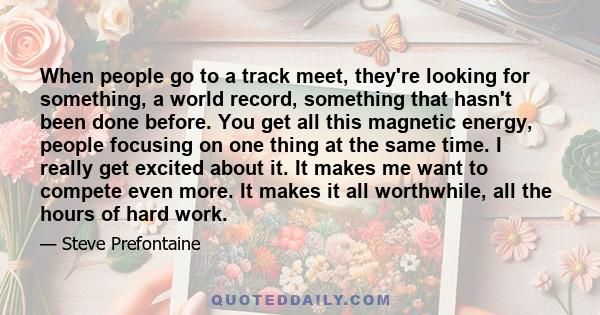 When people go to a track meet, they're looking for something, a world record, something that hasn't been done before. You get all this magnetic energy, people focusing on one thing at the same time. I really get