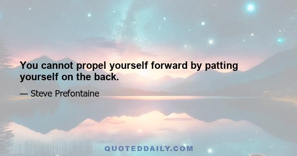 You cannot propel yourself forward by patting yourself on the back.