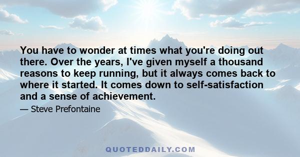 You have to wonder at times what you're doing out there. Over the years, I've given myself a thousand reasons to keep running, but it always comes back to where it started. It comes down to self-satisfaction and a sense 