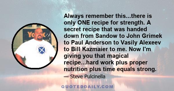 Always remember this...there is only ONE recipe for strength. A secret recipe that was handed down from Sandow to John Grimek to Paul Anderson to Vasily Alexeev to Bill Kazmaier to me. Now I'm giving you that magical