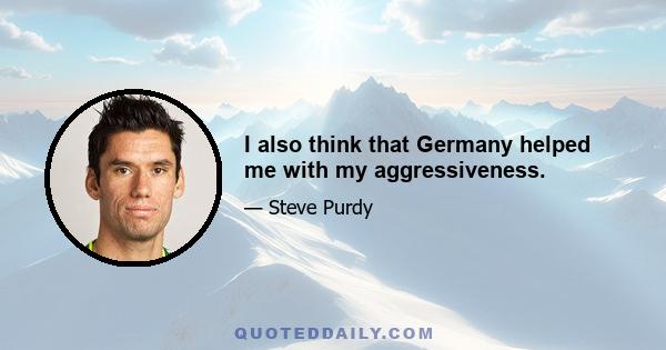 I also think that Germany helped me with my aggressiveness.