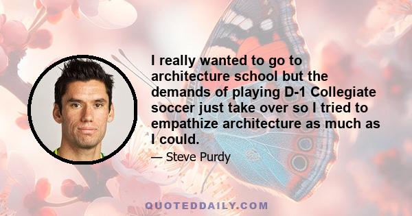 I really wanted to go to architecture school but the demands of playing D-1 Collegiate soccer just take over so I tried to empathize architecture as much as I could.