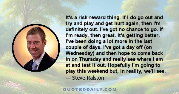 It's a risk-reward thing. If I do go out and try and play and get hurt again, then I'm definitely out. I've got no chance to go. If I'm ready, then great. It's getting better. I've been doing a lot more in the last