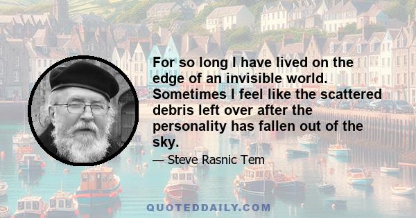 For so long I have lived on the edge of an invisible world. Sometimes I feel like the scattered debris left over after the personality has fallen out of the sky.