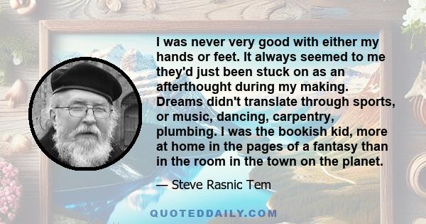 I was never very good with either my hands or feet. It always seemed to me they'd just been stuck on as an afterthought during my making. Dreams didn't translate through sports, or music, dancing, carpentry, plumbing. I 