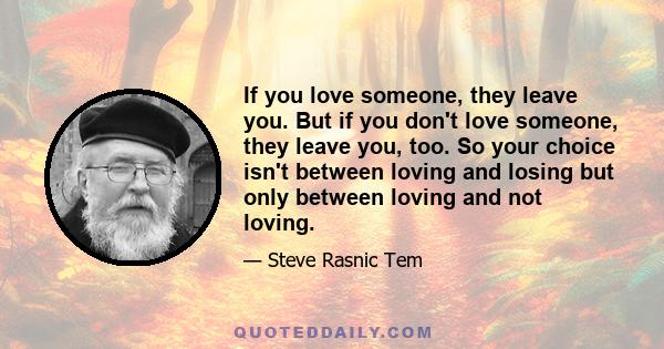 If you love someone, they leave you. But if you don't love someone, they leave you, too. So your choice isn't between loving and losing but only between loving and not loving.