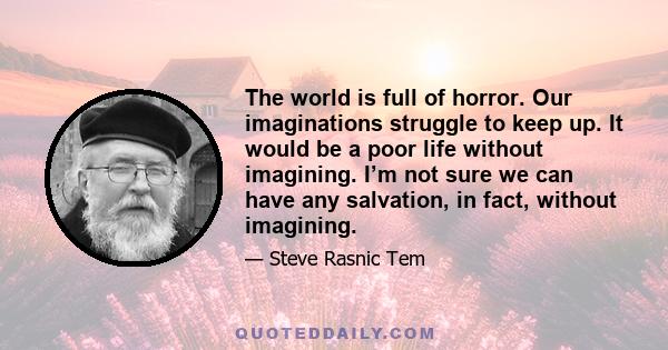 The world is full of horror. Our imaginations struggle to keep up. It would be a poor life without imagining. I’m not sure we can have any salvation, in fact, without imagining.