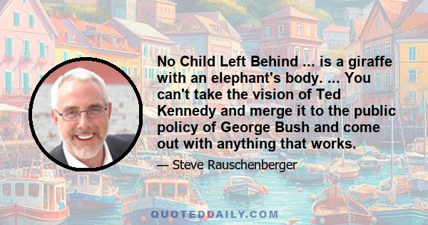 No Child Left Behind ... is a giraffe with an elephant's body. ... You can't take the vision of Ted Kennedy and merge it to the public policy of George Bush and come out with anything that works.