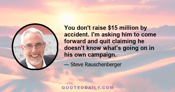 You don't raise $15 million by accident. I'm asking him to come forward and quit claiming he doesn't know what's going on in his own campaign.