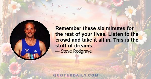 Remember these six minutes for the rest of your lives. Listen to the crowd and take it all in. This is the stuff of dreams.