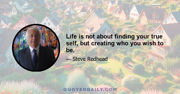 Life is not about finding your true self, but creating who you wish to be.