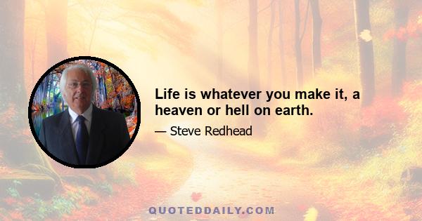 Life is whatever you make it, a heaven or hell on earth.