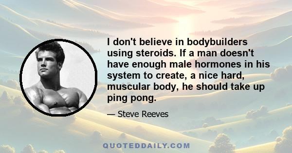 I don't believe in bodybuilders using steroids. If a man doesn't have enough male hormones in his system to create, a nice hard, muscular body, he should take up ping pong.