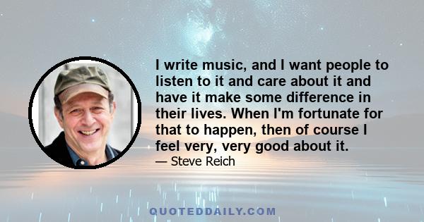 I write music, and I want people to listen to it and care about it and have it make some difference in their lives. When I'm fortunate for that to happen, then of course I feel very, very good about it.