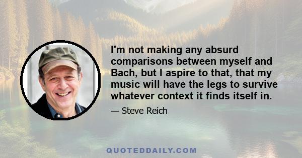 I'm not making any absurd comparisons between myself and Bach, but I aspire to that, that my music will have the legs to survive whatever context it finds itself in.