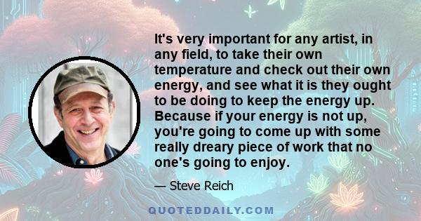 It's very important for any artist, in any field, to take their own temperature and check out their own energy, and see what it is they ought to be doing to keep the energy up. Because if your energy is not up, you're