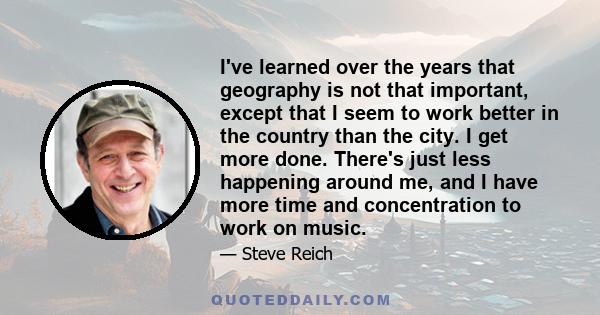 I've learned over the years that geography is not that important, except that I seem to work better in the country than the city. I get more done. There's just less happening around me, and I have more time and