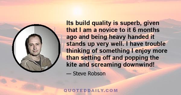 Its build quality is superb, given that I am a novice to it 6 months ago and being heavy handed it stands up very well. I have trouble thinking of something I enjoy more than setting off and popping the kite and