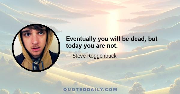 Eventually you will be dead, but today you are not.