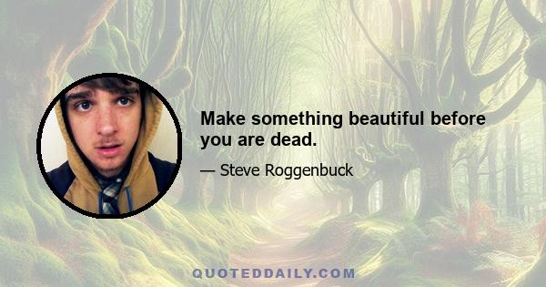 Make something beautiful before you are dead.