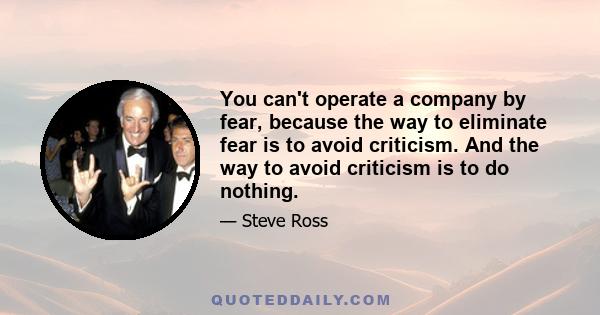 You can't operate a company by fear, because the way to eliminate fear is to avoid criticism. And the way to avoid criticism is to do nothing.