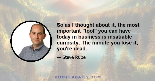 So as I thought about it, the most important tool you can have today in business is insatiable curiosity. The minute you lose it, you're dead.