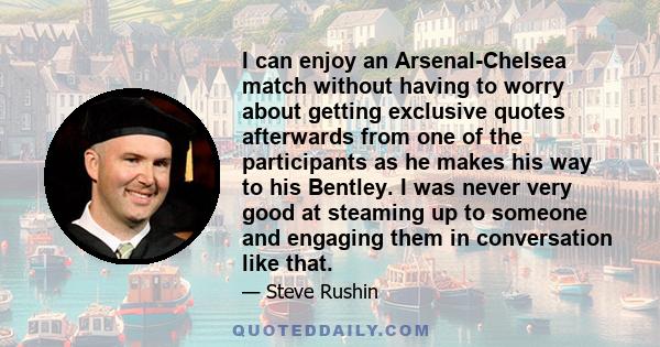 I can enjoy an Arsenal-Chelsea match without having to worry about getting exclusive quotes afterwards from one of the participants as he makes his way to his Bentley. I was never very good at steaming up to someone and 