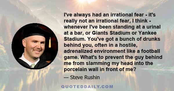 I've always had an irrational fear - it's really not an irrational fear, I think - whenever I've been standing at a urinal at a bar, or Giants Stadium or Yankee Stadium. You've got a bunch of drunks behind you, often in 