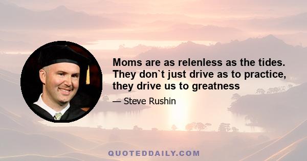 Moms are as relenless as the tides. They don`t just drive as to practice, they drive us to greatness