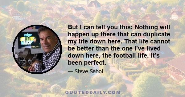 But I can tell you this: Nothing will happen up there that can duplicate my life down here. That life cannot be better than the one I've lived down here, the football life. It's been perfect.