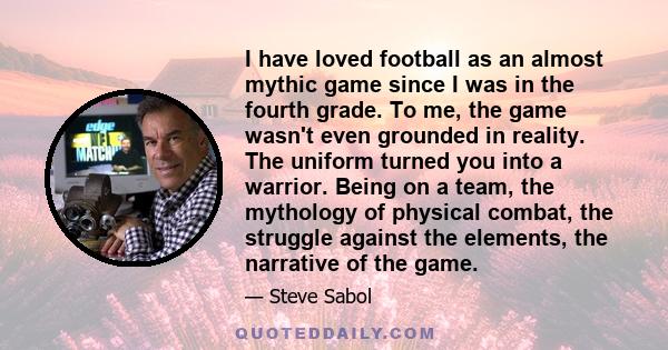 I have loved football as an almost mythic game since I was in the fourth grade. To me, the game wasn't even grounded in reality. The uniform turned you into a warrior. Being on a team, the mythology of physical combat,