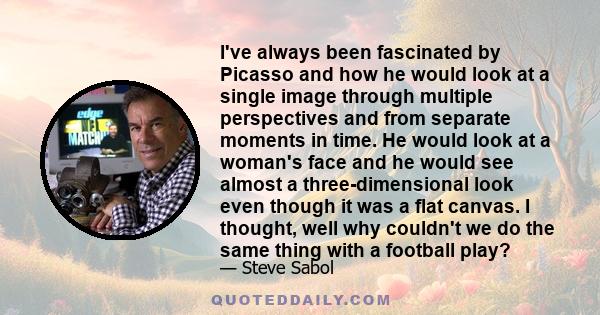 I've always been fascinated by Picasso and how he would look at a single image through multiple perspectives and from separate moments in time. He would look at a woman's face and he would see almost a three-dimensional 