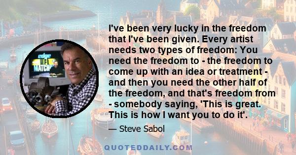 I've been very lucky in the freedom that I've been given. Every artist needs two types of freedom: You need the freedom to - the freedom to come up with an idea or treatment - and then you need the other half of the